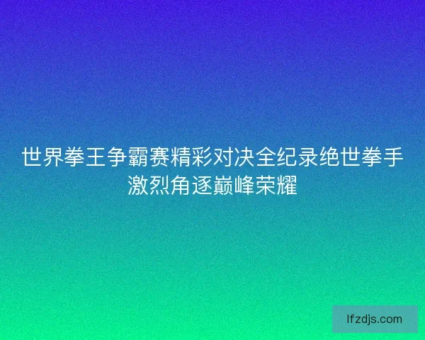 世界拳王争霸赛精彩对决全纪录绝世拳手激烈角逐巅峰荣耀