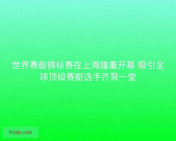 世界赛艇锦标赛在上海隆重开幕 吸引全球顶级赛艇选手齐聚一堂