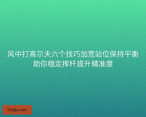 风中打高尔夫六个技巧加宽站位保持平衡助你稳定挥杆提升精准度