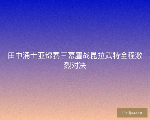 田中涌士亚锦赛三幕鏖战昆拉武特全程激烈对决
