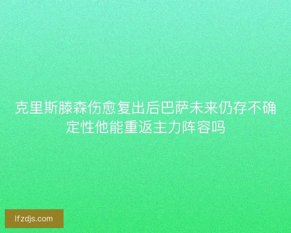 克里斯滕森伤愈复出后巴萨未来仍存不确定性他能重返主力阵容吗