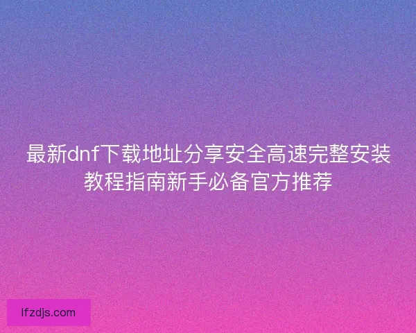 最新dnf下载地址分享安全高速完整安装教程指南新手必备官方推荐