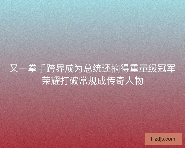 又一拳手跨界成为总统还摘得重量级冠军荣耀打破常规成传奇人物