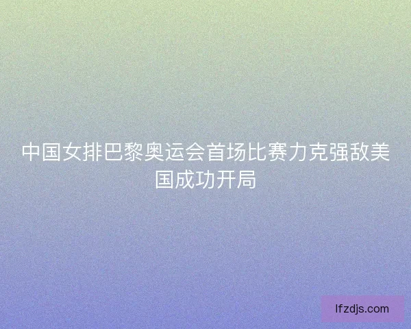 中国女排巴黎奥运会首场比赛力克强敌美国成功开局