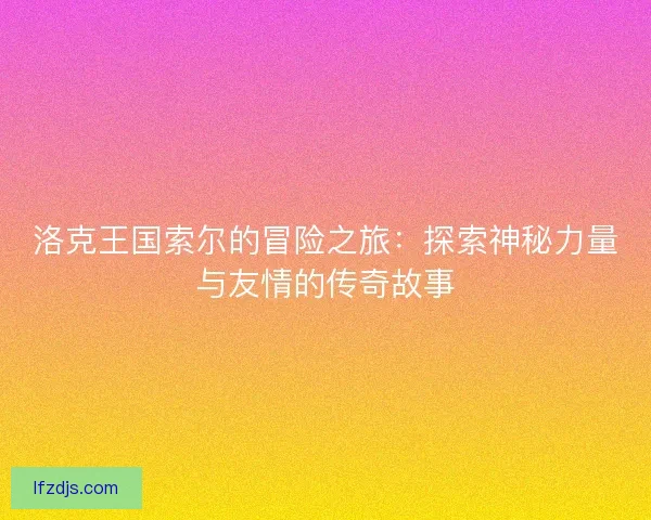 洛克王国索尔的冒险之旅：探索神秘力量与友情的传奇故事