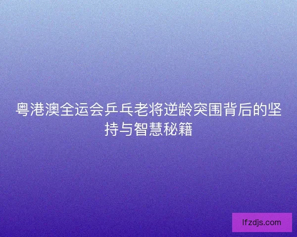 粤港澳全运会乒乓老将逆龄突围背后的坚持与智慧秘籍
