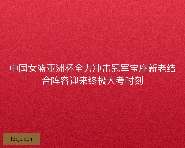 中国女篮亚洲杯全力冲击冠军宝座新老结合阵容迎来终极大考时刻