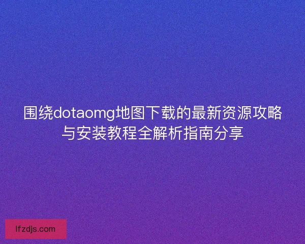 围绕dotaomg地图下载的最新资源攻略与安装教程全解析指南分享