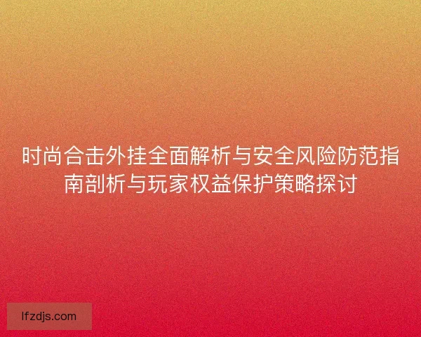 时尚合击外挂全面解析与安全风险防范指南剖析与玩家权益保护策略探讨