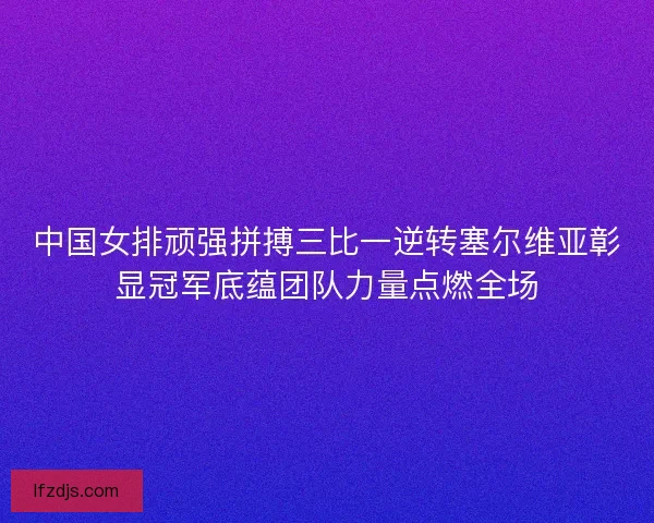 中国女排顽强拼搏三比一逆转塞尔维亚彰显冠军底蕴团队力量点燃全场