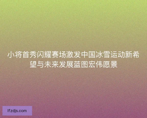 小将首秀闪耀赛场激发中国冰雪运动新希望与未来发展蓝图宏伟愿景