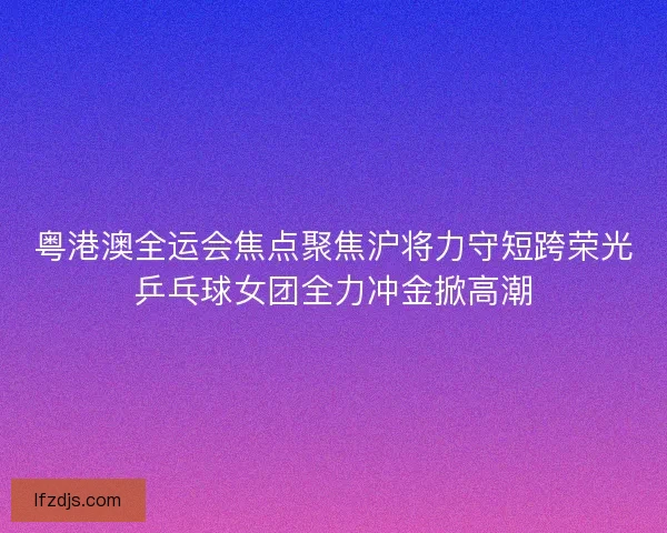 粤港澳全运会焦点聚焦沪将力守短跨荣光乒乓球女团全力冲金掀高潮