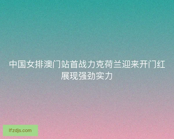 中国女排澳门站首战力克荷兰迎来开门红展现强劲实力
