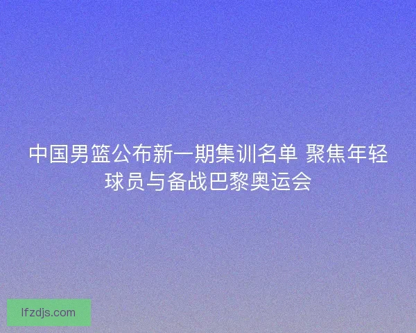中国男篮公布新一期集训名单 聚焦年轻球员与备战巴黎奥运会